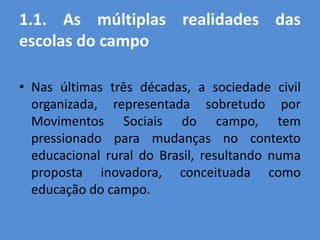 1.1. As múltiplas realidades das
escolas do campo

• Nas últimas três décadas, a sociedade civil
  organizada, representada sobretudo por
  Movimentos Sociais do campo, tem
  pressionado para mudanças no contexto
  educacional rural do Brasil, resultando numa
  proposta inovadora, conceituada como
  educação do campo.
 