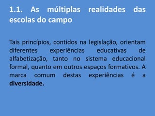 1.1. As múltiplas realidades das
escolas do campo

Tais princípios, contidos na legislação, orientam
diferentes     experiências     educativas      de
alfabetização, tanto no sistema educacional
formal, quanto em outros espaços formativos. A
marca comum destas experiências é a
diversidade.
 