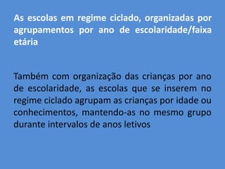 As escolas em regime ciclado, organizadas por
agrupamentos por ano de escolaridade/faixa
etária


Também com organização das crianças por ano
de escolaridade, as escolas que se inserem no
regime ciclado agrupam as crianças por idade ou
conhecimentos, mantendo-as no mesmo grupo
durante intervalos de anos letivos
 