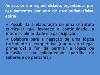 As escolas em regime ciclado, organizadas por
agrupamentos por ano de escolaridade/faixa
etária
• Possibilita a elaboração de uma estrutura
curricular que favorece a continuidade, a
interdisciplinaridade e a participação;
• Colabora para a negação de uma lógica
excludente e competitiva (quem vai chegar
primeiro?) a fim de permitir a lógica da
inclusão e da solidariedade (partilha de
saberes e de pensares);
 