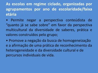 As escolas em regime ciclado, organizadas por
agrupamentos por ano de escolaridade/faixa
etária
• Permite negar a perspectiva conteúdista de
“quanto já se sabe sobre” em favor da perspectiva
multicultural da diversidade de saberes, prática e
valores construídos pelo grupo;
• Promove a negação da busca de homogeneização
e a afirmação de uma prática de reconhecimento da
heterogeneidade e da diversidade cultural e de
percursos individuais de vida.
 
