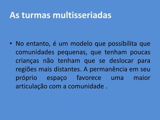 As turmas multisseriadas

• No entanto, é um modelo que possibilita que
  comunidades pequenas, que tenham poucas
  crianças não tenham que se deslocar para
  regiões mais distantes. A permanência em seu
  próprio espaço favorece uma maior
  articulação com a comunidade .
 