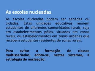 As escolas nucleadas
As escolas nucleadas podem ser seriadas ou
cicladas. Estas unidades educativas reúnem
estudantes de diferentes comunidades rurais, seja
em estabelecimentos pólos, situados em zonas
rurais, ou estabelecimentos em zonas urbanas que
recebem estudantes residentes de zonas rurais.

Para     evitar    a   formação  de    classes
multisseriadas, adota-se, nestes sistemas, a
estratégia de nucleação.
 