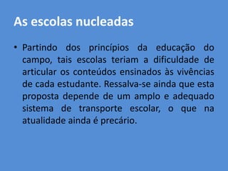 As escolas nucleadas
• Partindo dos princípios da educação do
  campo, tais escolas teriam a dificuldade de
  articular os conteúdos ensinados às vivências
  de cada estudante. Ressalva-se ainda que esta
  proposta depende de um amplo e adequado
  sistema de transporte escolar, o que na
  atualidade ainda é precário.
 