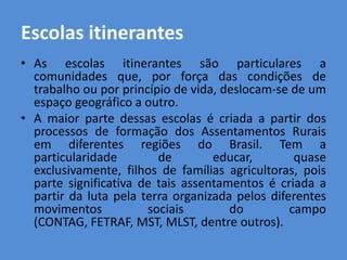 Escolas itinerantes
• As escolas itinerantes são particulares a
  comunidades que, por força das condições de
  trabalho ou por princípio de vida, deslocam-se de um
  espaço geográfico a outro.
• A maior parte dessas escolas é criada a partir dos
  processos de formação dos Assentamentos Rurais
  em diferentes regiões do Brasil. Tem a
  particularidade        de        educar,        quase
  exclusivamente, filhos de famílias agricultoras, pois
  parte significativa de tais assentamentos é criada a
  partir da luta pela terra organizada pelos diferentes
  movimentos           sociais        do         campo
  (CONTAG, FETRAF, MST, MLST, dentre outros).
 
