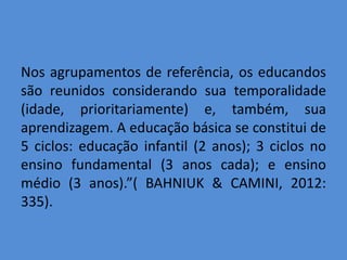 Nos agrupamentos de referência, os educandos
são reunidos considerando sua temporalidade
(idade, prioritariamente) e, também, sua
aprendizagem. A educação básica se constitui de
5 ciclos: educação infantil (2 anos); 3 ciclos no
ensino fundamental (3 anos cada); e ensino
médio (3 anos).”( BAHNIUK & CAMINI, 2012:
335).
 