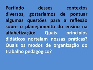 Partindo       desses    contextos
diversos, gostaríamos de pontuar
algumas questões para a reflexão
sobre o planejamento do ensino na
alfabetização:    Quais  princípios
didáticos norteiam nossas práticas?
Quais os modos de organização do
trabalho pedagógico?
 