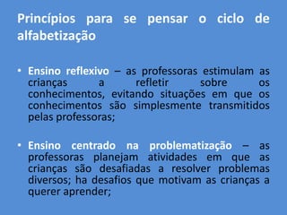 Princípios para se pensar o ciclo de
alfabetização

• Ensino reflexivo – as professoras estimulam as
  crianças      a      refletir    sobre      os
  conhecimentos, evitando situações em que os
  conhecimentos são simplesmente transmitidos
  pelas professoras;

• Ensino centrado na problematização – as
  professoras planejam atividades em que as
  crianças são desafiadas a resolver problemas
  diversos; ha desafios que motivam as crianças a
  querer aprender;
 