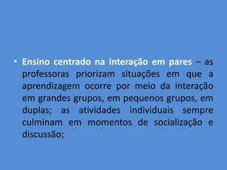 • Ensino centrado na interação em pares – as
  professoras priorizam situações em que a
  aprendizagem ocorre por meio da interação
  em grandes grupos, em pequenos grupos, em
  duplas; as atividades individuais sempre
  culminam em momentos de socialização e
  discussão;
 
