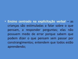 • Ensino centrado na explicitação verbal – as
  crianças são estimuladas a falar sobre o que
  pensam, a responder perguntas; elas não
  possuem medo de errar porque sabem que
  podem dizer o que pensam sem passar por
  constrangimentos; entendem que todos estão
  aprendendo;
 