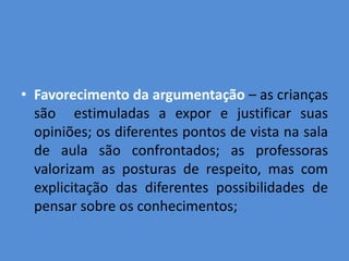• Favorecimento da argumentação – as crianças
  são estimuladas a expor e justificar suas
  opiniões; os diferentes pontos de vista na sala
  de aula são confrontados; as professoras
  valorizam as posturas de respeito, mas com
  explicitação das diferentes possibilidades de
  pensar sobre os conhecimentos;
 