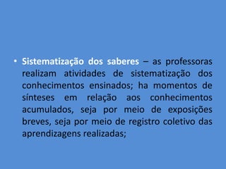 • Sistematização dos saberes – as professoras
  realizam atividades de sistematização dos
  conhecimentos ensinados; ha momentos de
  sínteses em relação aos conhecimentos
  acumulados, seja por meio de exposições
  breves, seja por meio de registro coletivo das
  aprendizagens realizadas;
 