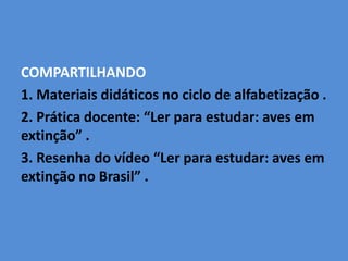 COMPARTILHANDO
1. Materiais didáticos no ciclo de alfabetização .
2. Prática docente: “Ler para estudar: aves em
extinção” .
3. Resenha do vídeo “Ler para estudar: aves em
extinção no Brasil” .
 
