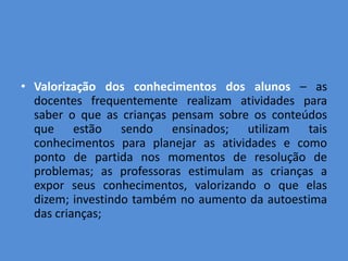 • Valorização dos conhecimentos dos alunos – as
  docentes frequentemente realizam atividades para
  saber o que as crianças pensam sobre os conteúdos
  que estão sendo ensinados; utilizam tais
  conhecimentos para planejar as atividades e como
  ponto de partida nos momentos de resolução de
  problemas; as professoras estimulam as crianças a
  expor seus conhecimentos, valorizando o que elas
  dizem; investindo também no aumento da autoestima
  das crianças;
 