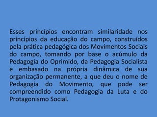 Esses princípios encontram similaridade nos
princípios da educação do campo, construídos
pela prática pedagógica dos Movimentos Sociais
do campo, tomando por base o acúmulo da
Pedagogia do Oprimido, da Pedagogia Socialista
e embasado na própria dinâmica de sua
organização permanente, a que deu o nome de
Pedagogia do Movimento, que pode ser
compreendido como Pedagogia da Luta e do
Protagonismo Social.
 