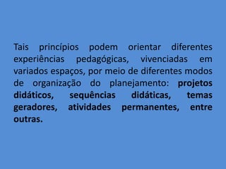 Tais princípios podem orientar diferentes
experiências pedagógicas, vivenciadas em
variados espaços, por meio de diferentes modos
de organização do planejamento: projetos
didáticos,   sequências     didáticas,   temas
geradores, atividades permanentes, entre
outras.
 