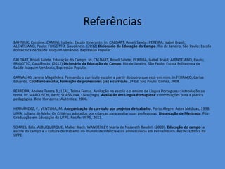 Referências
BAHNIUK, Caroline; CAMINI, Isabela. Escola Itinerante. In: CALDART, Roseli Salete; PEREIRA, Isabel Brasil;
ALENTEJANO, Paulo: FRIGOTTO, Gaudêncio. (2012) Dicionário da Educação do Campo. Rio de Janeiro, São Paulo: Escola
Politécnica de Saúde Joaquim Venâncio, Expressão Popular.

CALDART, Roseli Salete. Educação do Campo. In: CALDART, Roseli Salete; PEREIRA, Isabel Brasil; ALENTEJANO, Paulo;
FRIGOTTO, Gaudêncio. (2012) Dicionário da Educação do Campo. Rio de Janeiro, São Paulo: Escola Politécnica de
Saúde Joaquim Venâncio, Expressão Popular.

CARVALHO, Janete Magalhães. Pensando o currículo escolar a partir do outro que está em mim. In FERRAÇO, Carlos
Eduardo. Cotidiano escolar, formação de professores (as) e currículo. 2ª Ed. São Paulo: Cortez, 2008.

FERREIRA, Andrea Tereza B.; LEAL, Telma Ferraz. Avaliação na escola e o ensino de Língua Portuguesa: introdução ao
tema. In: MARCUSCHI, Beth; SUASSUNA, Lívia (orgs). Avaliação em Língua Portuguesa: contribuições para a prática
pedagógica. Belo Horizonte: Autêntica, 2006.

HERNÁNDEZ, F.; VENTURA, M. A organização do currículo por projetos de trabalho. Porto Alegre: Artes Médicas, 1998.
LIMA, Juliana de Melo. Os Critérios adotados por crianças para avaliar suas professoras. Dissertação de Mestrado. Pós-
Graduação em Educação da UFPE. Recife: UFPE, 2011.

SOARES, Edla. ALBUQUERQUE, Mabel Black. WANDERLEY, Maria de Nazareth Baudel. (2009). Educação do campo: a
escola do campo e a cultura do trabalho no mundo da infância e da adolescência em Pernambuco. Recife: Editora da
UFPE.
 