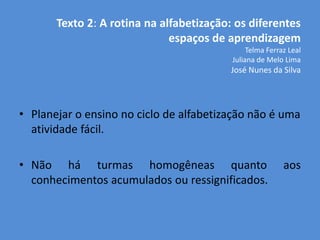 Texto 2: A rotina na alfabetização: os diferentes
                              espaços de aprendizagem
                                               Telma Ferraz Leal
                                          Juliana de Melo Lima
                                          José Nunes da Silva




• Planejar o ensino no ciclo de alfabetização não é uma
  atividade fácil.

• Não há turmas homogêneas quanto                         aos
  conhecimentos acumulados ou ressignificados.
 