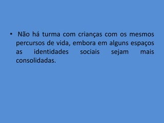 • Não há turma com crianças com os mesmos
  percursos de vida, embora em alguns espaços
  as   identidades     sociais  sejam    mais
  consolidadas.
 