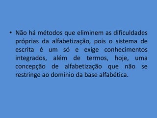 • Não há métodos que eliminem as dificuldades
  próprias da alfabetização, pois o sistema de
  escrita é um só e exige conhecimentos
  integrados, além de termos, hoje, uma
  concepção de alfabetização que não se
  restringe ao domínio da base alfabética.
 