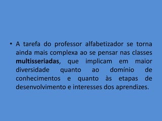 • A tarefa do professor alfabetizador se torna
  ainda mais complexa ao se pensar nas classes
  multisseriadas, que implicam em maior
  diversidade quanto ao domínio de
  conhecimentos e quanto às etapas de
  desenvolvimento e interesses dos aprendizes.
 
