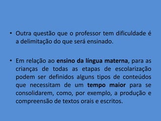 • Outra questão que o professor tem dificuldade é
  a delimitação do que será ensinado.

• Em relação ao ensino da língua materna, para as
  crianças de todas as etapas de escolarização
  podem ser definidos alguns tipos de conteúdos
  que necessitam de um tempo maior para se
  consolidarem, como, por exemplo, a produção e
  compreensão de textos orais e escritos.
 