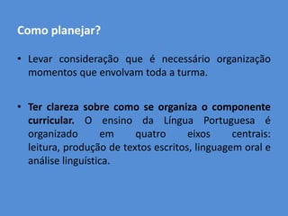 Como planejar?

• Levar consideração que é necessário organização
  momentos que envolvam toda a turma.


• Ter clareza sobre como se organiza o componente
  curricular. O ensino da Língua Portuguesa é
  organizado       em     quatro      eixos     centrais:
  leitura, produção de textos escritos, linguagem oral e
  análise linguística.
 