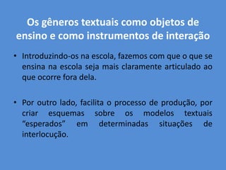 Os gêneros textuais como objetos de
ensino e como instrumentos de interação
• Introduzindo-os na escola, fazemos com que o que se
  ensina na escola seja mais claramente articulado ao
  que ocorre fora dela.

• Por outro lado, facilita o processo de produção, por
  criar esquemas sobre os modelos textuais
  “esperados” em determinadas situações de
  interlocução.
 