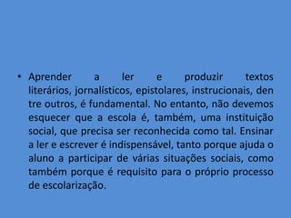 • Aprender        a      ler      e     produzir      textos
  literários, jornalísticos, epistolares, instrucionais, den
  tre outros, é fundamental. No entanto, não devemos
  esquecer que a escola é, também, uma instituição
  social, que precisa ser reconhecida como tal. Ensinar
  a ler e escrever é indispensável, tanto porque ajuda o
  aluno a participar de várias situações sociais, como
  também porque é requisito para o próprio processo
  de escolarização.
 