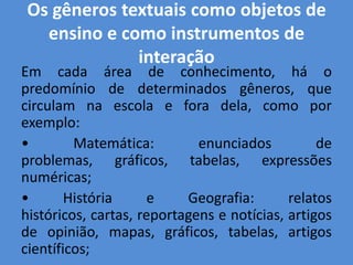 Os gêneros textuais como objetos de
  ensino e como instrumentos de
             interação
Em cada área de conhecimento, há o
predomínio de determinados gêneros, que
circulam na escola e fora dela, como por
exemplo:
•        Matemática:         enunciados          de
problemas, gráficos, tabelas, expressões
numéricas;
•       História      e    Geografia:       relatos
históricos, cartas, reportagens e notícias, artigos
de opinião, mapas, gráficos, tabelas, artigos
científicos;
 