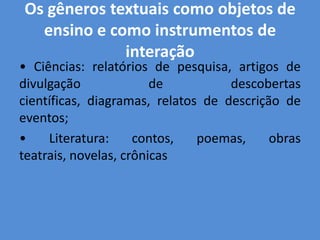 Os gêneros textuais como objetos de
  ensino e como instrumentos de
             interação
• Ciências: relatórios de pesquisa, artigos de
divulgação              de          descobertas
científicas, diagramas, relatos de descrição de
eventos;
•    Literatura:     contos,   poemas,     obras
teatrais, novelas, crônicas
 