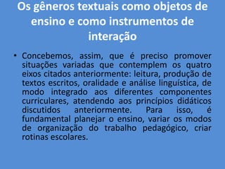 Os gêneros textuais como objetos de
   ensino e como instrumentos de
              interação
• Concebemos, assim, que é preciso promover
  situações variadas que contemplem os quatro
  eixos citados anteriormente: leitura, produção de
  textos escritos, oralidade e análise linguística, de
  modo integrado aos diferentes componentes
  curriculares, atendendo aos princípios didáticos
  discutidos anteriormente. Para isso, é
  fundamental planejar o ensino, variar os modos
  de organização do trabalho pedagógico, criar
  rotinas escolares.
 