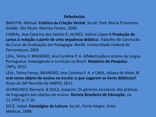 Referências
BAKHTIN, Mikhail. Estética da Criação Verbal. 3a ed. Trad. Maria Ermantina
Galvão. São Paulo: Martins Fontes, 2000.
CABRAL, Ana Catarina dos Santos P.; NUNES, Valéria Lopes R.Produção de
cartas à redação a partir de uma sequência didática. Trabalho de Conclusão
de Curso de Graduação em Pedagogia. Recife, Universidade Federal de
Pernambuco, 2005
LEAL, Telma F; BRANDÃO, Ana Carolina P. A. Alfabetização e ensino da Língua
Portuguesa: investigando o currículo no Brasil. Relatório de Pesquisa:
CNPq, 2012.
LEAL, Telma Ferraz, BRANDÃO, Ana Carolina P. A. e LIMA, Juliana de Melo. O
oral como objeto de ensino na escola: o que sugerem os livros didáticos?
Anais da 34ª Reunião da ANPED, 2011.
SCHNEUWLY, Bernard. & DOLZ, Joaquim. Os gêneros escolares: das práticas
de linguagem aos objetos de ensino. Revista Brasileira de Educação, no
11,1999, p. 5-16.
SOLÉ, Isabel. Estratégias de Leitura. 6a ed., Porto Alegre, Artes
Médicas, 1998.
 