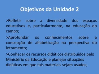 Objetivos da Unidade 2
>Refletir sobre a diversidade dos espaços
educativos e, particularmente, na educação do
campo;
>Aprofundar os conhecimentos sobre a
concepção de alfabetização na perspectiva do
letramento;
>Conhecer os recursos didáticos distribuídos pelo
Ministério da Educação e planejar situações
didáticas em que tais materiais sejam usados;
 