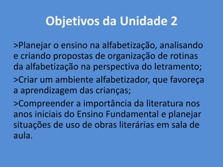Objetivos da Unidade 2
>Planejar o ensino na alfabetização, analisando
e criando propostas de organização de rotinas
da alfabetização na perspectiva do letramento;
>Criar um ambiente alfabetizador, que favoreça
a aprendizagem das crianças;
>Compreender a importância da literatura nos
anos iniciais do Ensino Fundamental e planejar
situações de uso de obras literárias em sala de
aula.
 