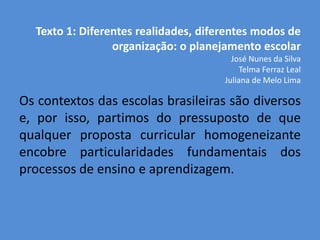Texto 1: Diferentes realidades, diferentes modos de
                 organização: o planejamento escolar
                                        José Nunes da Silva
                                           Telma Ferraz Leal
                                      Juliana de Melo Lima

Os contextos das escolas brasileiras são diversos
e, por isso, partimos do pressuposto de que
qualquer proposta curricular homogeneizante
encobre particularidades fundamentais dos
processos de ensino e aprendizagem.
 