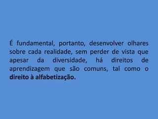 É fundamental, portanto, desenvolver olhares
sobre cada realidade, sem perder de vista que
apesar da diversidade, há direitos de
aprendizagem que são comuns, tal como o
direito à alfabetização.
 