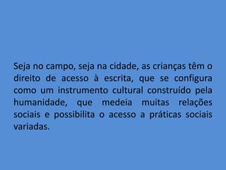 Seja no campo, seja na cidade, as crianças têm o
direito de acesso à escrita, que se configura
como um instrumento cultural construído pela
humanidade, que medeia muitas relações
sociais e possibilita o acesso a práticas sociais
variadas.
 