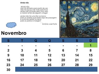 Novembro Ainda não Ainda não não há dinheiro para partir de vez não há espaço de mais para ficar ainda não se pode abrir uma veia e morrer antes de alguém chegar ainda não há uma flor na boca para os poetas que estão aqui de passagem e outra escarlate na alma para os postos à margem …… . António José Forte S T Q Q S S D - - - - - - 1 2 3 4 5 6 7 8 9 10 11 12 13 14 15 16 17 18 19 20 21 22 23 24 25 26 27 28 29 30 