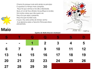 Maio Chamo-Te porque tudo está ainda no princípio  E suportar é o tempo mais comprido. Peço-Te que venhas e me dês a liberdade,  Que um só de Teus olhares me purifique e acabe.  Há muitas coisas que não quero ver.  Peço-Te que sejas o presente.  Peço-Te que inundes tudo.  E que o Teu reino antes do tempo venha E se derrame sobre a Terra Em Primavera feroz precipitado.  Sophia de Mello Breyner Andresen  S T Q Q S S D - - 1 2 3 4 5 6 7 8 9 10 11 12 13 14 15 16 17 18 19 20 21 22 23 24 25 26 27 28 29 30 