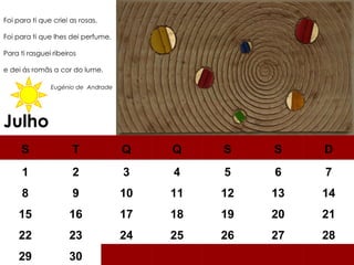 Julho Foi para ti que criei as rosas. Foi para ti que lhes dei perfume. Para ti rasguei ribeiros e dei ás romãs a cor do lume.    Eugénio de  Andrade S T Q Q S S D 1 2 3 4 5 6 7 8 9 10 11 12 13 14 15 16 17 18 19 20 21 22 23 24 25 26 27 28 29 30 