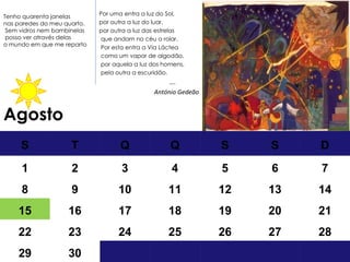 Agosto Por uma entra a luz do Sol,  por outra a luz do luar, por outra a luz das estrelas que andam no céu a rolar. Por esta entra a Via Láctea como um vapor de algodão, por aquela a luz dos homens, pela outra a escuridão.  … . António Gedeão Tenho quarenta janelas nas paredes do meu quarto. Sem vidros  nem bambinelas posso ver através delas  o mundo em que me reparto S T Q Q S S D 1 2 3 4 5 6 7 8 9 10 11 12 13 14 15 16 17 18 19 20 21 22 23 24 25 26 27 28 29 30 
