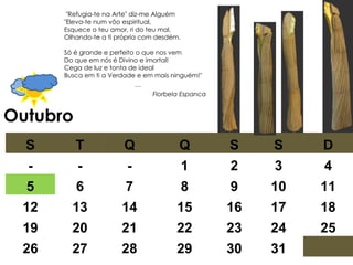 Outubro   "Refugia-te na Arte" diz-me Alguém  "Eleva-te num vôo espiritual,  Esquece o teu amor, ri do teu mal,  Olhando-te a ti própria com desdém.  Só é grande e perfeito o que nos vem  Do que em nós é Divino e imortal!  Cega de luz e tonta de ideal  Busca em ti a Verdade e em mais ninguém!"  … Florbela Espanca S T Q Q S S D - - - 1 2 3 4 5 6 7 8 9 10 11 12 13 14 15 16 17 18 19 20 21 22 23 24 25 26 27 28 29 30 31 