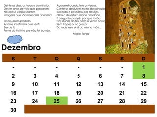 Dezembro Agora retrocedo, leio os versos,  Conto as desilusões no rol do coração,  Recordo o pesadelo dos desejos,  Olho o deserto humano desolado,  E pergunto porquê, por que razão  Nas dunas do teu peito o vento passa  Sem tropeçar na graça  Do mais leve sinal da minha mão...    Miguel Torga Dei-te os dias, as horas e os minutos  Destes anos de vida que passaram;  Nos meus versos ficaram  Imagens que são máscaras anónimas  Do teu rosto proibido;  A fome insatisfeita que senti  Era de ti,  Fome do instinto que não foi ouvido.  S T Q Q S S D - - - - - - 1 2 3 4 5 6 7 8 9 10 11 12 13 14 15 16 17 18 19 20 21 22 23 24 25 26 27 28 29 30 