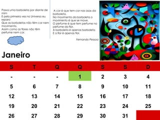 Janeiro   A cor é que tem cor nas asas da borboleta, No movimento da borboleta o movimento é que se move, O perfume é que tem perfume no perfume da flor. A borboleta é apenas borboleta E a flor é apenas flor. Fernando Pessoa Passa uma borboleta por diante de mim E pela primeira vez no Universo eu reparo Que as borboletas não têm cor nem movimento, Assim como as flores não têm perfume nem cor. S T Q Q S S D - - - 1 2 3 4 5 6 7 8 9 10 11 12 13 14 15 16 17 18 19 20 21 22 23 24 25 26 27 28 29 30 31 