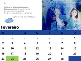 Fevereiro Se Se tanto me dói que as coisas passem  É porque cada instante em mim foi vivo Na luta por um bem definitivo Em que as coisas de amor se eternizassem. Sophia de Mello Breyner Andresen S T Q Q S S D - - - - - - 1 2 3 4 5 6 7 8 9 10 11 12 13 14 15 16 17 18 19 20 21 22 23 24 25 26 27 28 