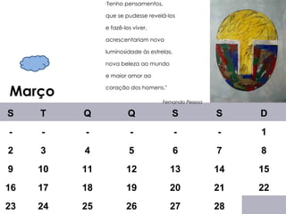 Março " Tenho pensamentos,  que se pudesse revelá-los e fazê-los viver, acrescentariam nova luminosidade às estrelas, nova beleza ao mundo e maior amor ao coração dos homens."    Fernando Pessoa     S T Q Q S S D - - - - - - 1 2 3 4 5 6 7 8 9 10 11 12 13 14 15 16 17 18 19 20 21 22 23 24 25 26 27 28 