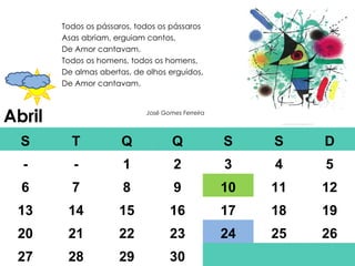 Abril Todos os pássaros, todos os pássaros Asas abriam, erguiam cantos, De Amor cantavam. Todos os homens, todos os homens, De almas abertas, de olhos erguidos, De Amor cantavam. José Gomes Ferreira S T Q Q S S D - - 1 2 3 4 5 6 7 8 9 10 11 12 13 14 15 16 17 18 19 20 21 22 23 24 25 26 27 28 29 30 