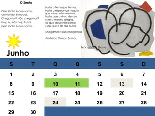 Junho   O Sonho   Pelo Sonho é que vamos, comovidos e mudos. Chegamos? Não chegamos? Haja ou não haja frutos, pelo sonho é que vamos.   Basta a fé no que temos, Basta a esperança naquilo que talvez não teremos. Basta que a alma demos, com a mesma alegria, ao que desconhecemos e ao que é do dia-a-dia.   Chegamos? Não chegamos?   Partimos. Vamos. Somos. Sebastião da Gam a S T Q Q S S D 1 2 3 4 5 6 7 8 9 10 11 12 13 14 15 16 17 18 19 20 21 22 23 24 25 26 27 28 29 30 