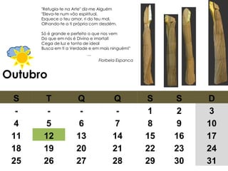 Outubro "Refugia-te na Arte" diz-me Alguém  "Eleva-te num vôo espiritual,  Esquece o teu amor, ri do teu mal,  Olhando-te a ti própria com desdém.  Só é grande e perfeito o que nos vem  Do que em nós é Divino e imortal!  Cega de luz e tonta de ideal  Busca em ti a Verdade e em mais ninguém!"  … Florbela Espanca S T Q Q S S D - - - - 1 2 3 4 5 6 7 8 9 10 11 12 13 14 15 16 17 18 19 20 21 22 23 24 25 26 27 28 29 30 31 